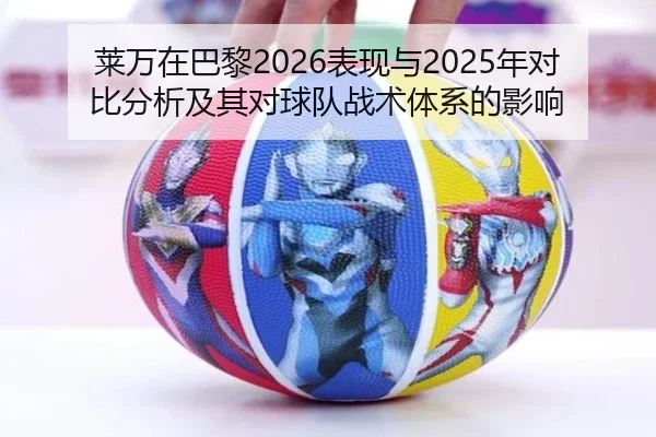 莱万在巴黎2026表现与2025年对比分析及其对球队战术体系的影响