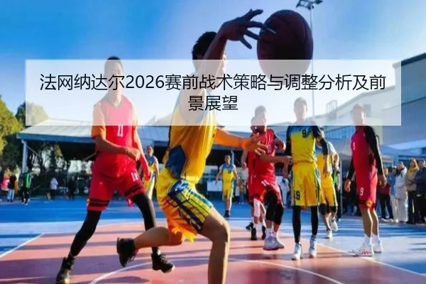 法网纳达尔2026赛前战术策略与调整分析及前景展望