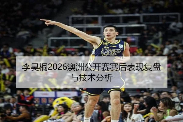 李昊桐2026澳洲公开赛赛后表现复盘与技术分析